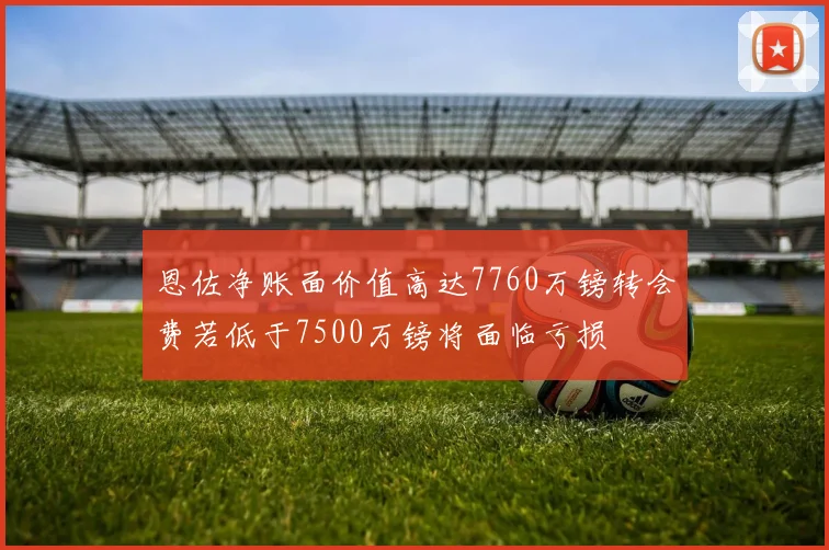 恩佐净账面价值高达7760万镑转会费若低于7500万镑将面临亏损
